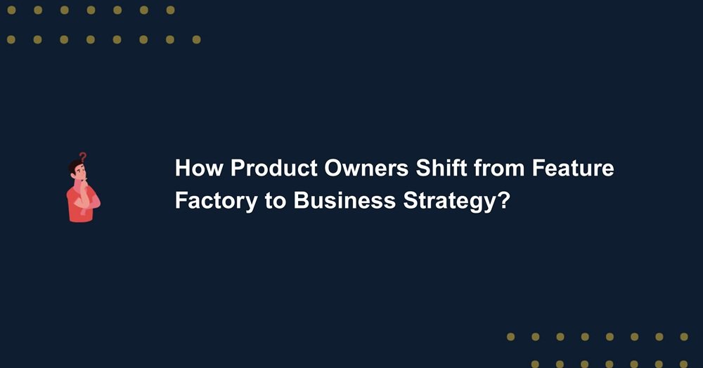 How Product Owners Shift from Feature Factory to Business Strategy